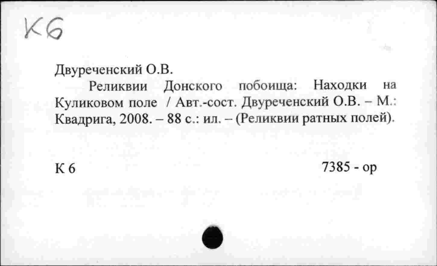 ﻿Кб
Двуреченский О.В.
Реликвии Донского побоища: Находки на Куликовом поле / Авт.-сост. Двуреченский О.В. - М ■ Квадрига, 2008. - 88 с.: ил. - (Реликвии ратных полей).
Кб
7385 - ор